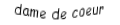 Je suis une carte à jouer. Je viens directement avant le roi, je suis rouge mais pas de carreau.